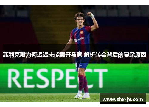菲利克斯为何迟迟未能离开马竞 解析转会背后的复杂原因 菲利克斯为何迟迟未能离开马竞 解析转会背后的复杂原因