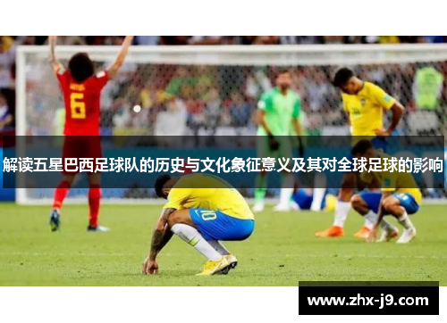 解读五星巴西足球队的历史与文化象征意义及其对全球足球的影响 解读五星巴西足球队的历史与文化象征意义及其对全球足球的影响