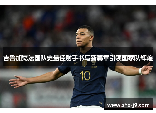 吉鲁加冕法国队史最佳射手书写新篇章引领国家队辉煌 吉鲁加冕法国队史最佳射手书写新篇章引领国家队辉煌