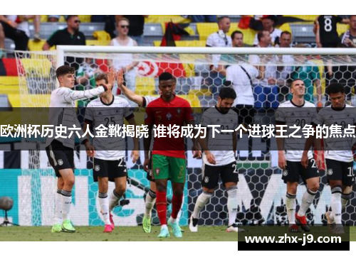 欧洲杯历史六人金靴揭晓 谁将成为下一个进球王之争的焦点