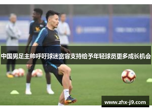 中国男足主帅呼吁球迷宽容支持给予年轻球员更多成长机会 中国男足主帅呼吁球迷宽容支持给予年轻球员更多成长机会