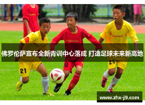 佛罗伦萨宣布全新青训中心落成 打造足球未来新高地 佛罗伦萨宣布全新青训中心落成 打造足球未来新高地