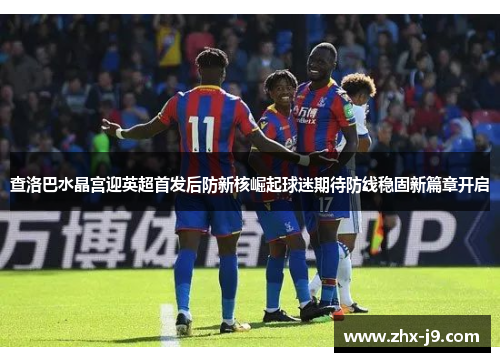 查洛巴水晶宫迎英超首发后防新核崛起球迷期待防线稳固新篇章开启