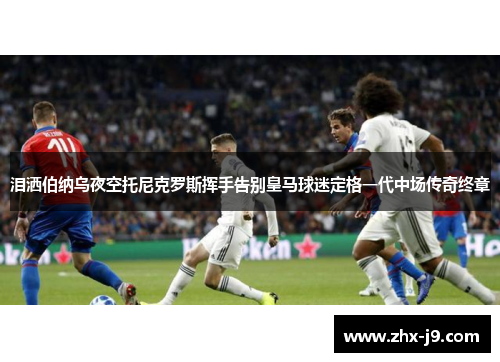 泪洒伯纳乌夜空托尼克罗斯挥手告别皇马球迷定格一代中场传奇终章