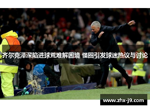 齐尔克泽深陷进球荒难解困境 怪圈引发球迷热议与讨论