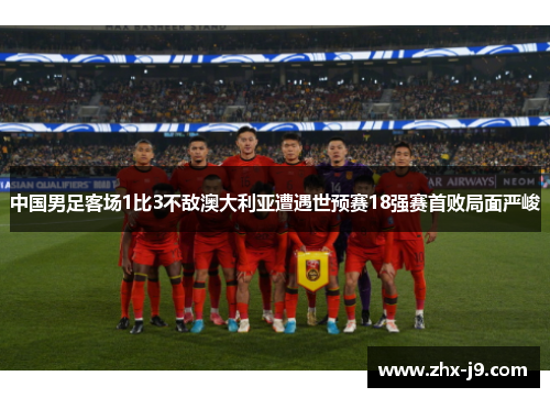 中国男足客场1比3不敌澳大利亚遭遇世预赛18强赛首败局面严峻 中国男足客场1比3不敌澳大利亚遭遇世预赛18强赛首败局面严峻