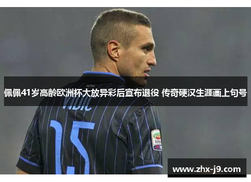 佩佩41岁高龄欧洲杯大放异彩后宣布退役 传奇硬汉生涯画上句号 佩佩41岁高龄欧洲杯大放异彩后宣布退役 传奇硬汉生涯画上句号