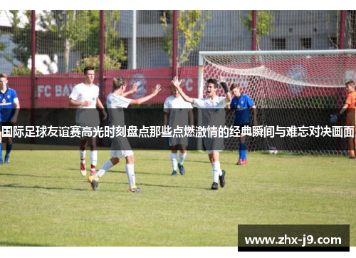 国际足球友谊赛高光时刻盘点那些点燃激情的经典瞬间与难忘对决画面