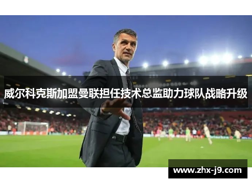 威尔科克斯加盟曼联担任技术总监助力球队战略升级 威尔科克斯加盟曼联担任技术总监助力球队战略升级