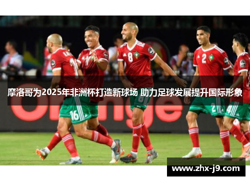 摩洛哥为2025年非洲杯打造新球场 助力足球发展提升国际形象