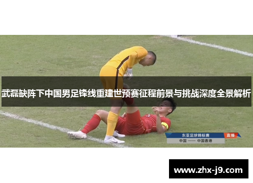 武磊缺阵下中国男足锋线重建世预赛征程前景与挑战深度全景解析 武磊缺阵下中国男足锋线重建世预赛征程前景与挑战深度全景解析