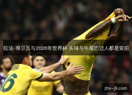 拉法·席尔瓦与2026年世界杯 头球与牛尾巴过人都是变招